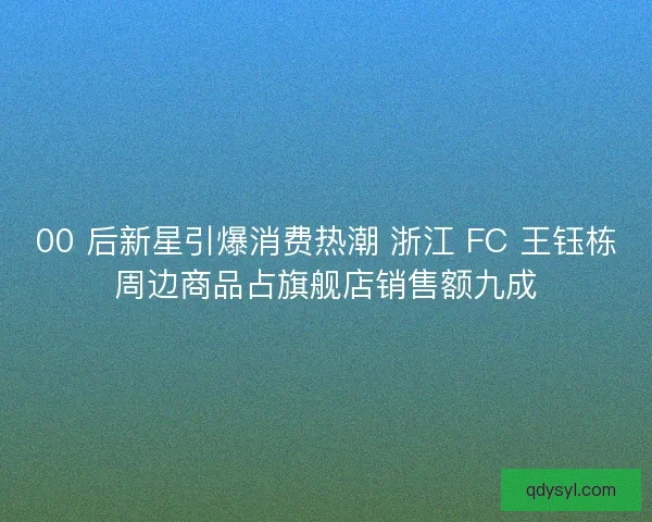 00 后新星引爆消费热潮 浙江 FC 王钰栋周边商品占旗舰店销售额九成