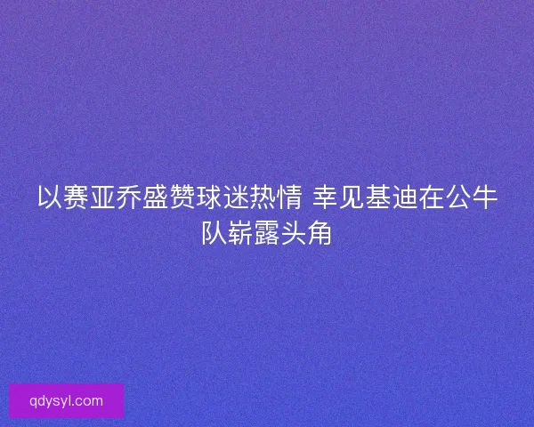 以赛亚乔盛赞球迷热情 幸见基迪在公牛队崭露头角