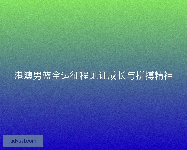 港澳男篮全运征程见证成长与拼搏精神