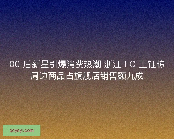 00 后新星引爆消费热潮 浙江 FC 王钰栋周边商品占旗舰店销售额九成