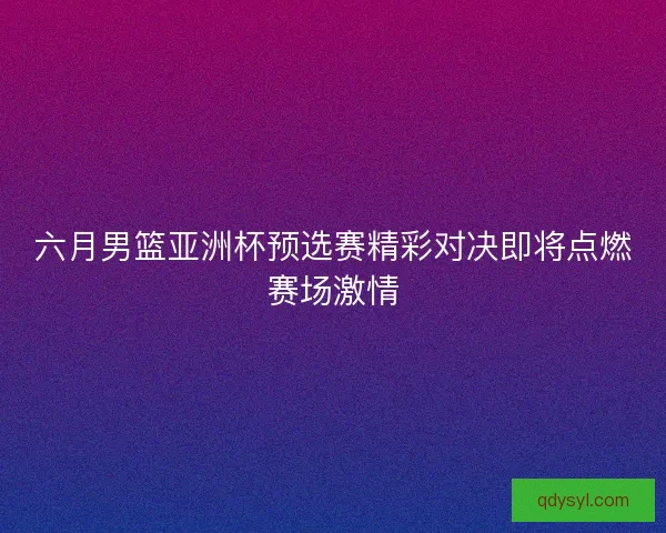 六月男篮亚洲杯预选赛精彩对决即将点燃赛场激情