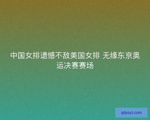 中国女排遗憾不敌美国女排 无缘东京奥运决赛赛场