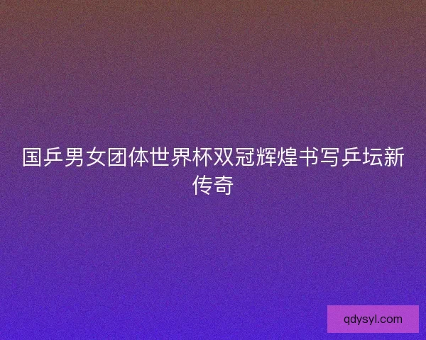 国乒男女团体世界杯双冠辉煌书写乒坛新传奇