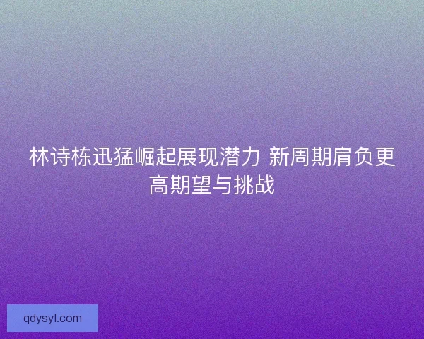 林诗栋迅猛崛起展现潜力 新周期肩负更高期望与挑战