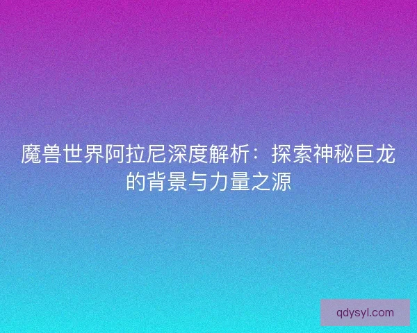 魔兽世界阿拉尼深度解析：探索神秘巨龙的背景与力量之源