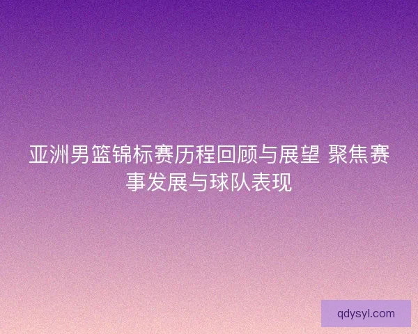 亚洲男篮锦标赛历程回顾与展望 聚焦赛事发展与球队表现