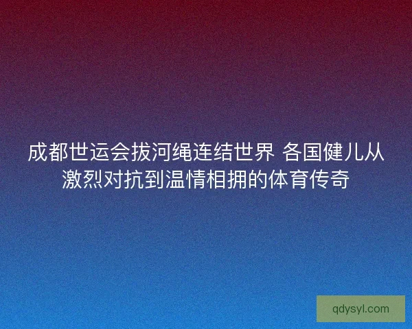成都世运会拔河绳连结世界 各国健儿从激烈对抗到温情相拥的体育传奇