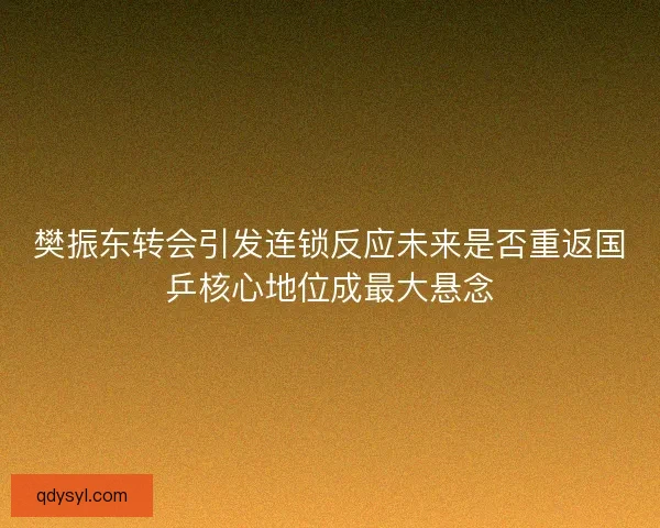 樊振东转会引发连锁反应未来是否重返国乒核心地位成最大悬念