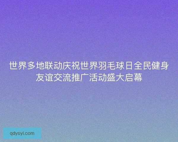 世界多地联动庆祝世界羽毛球日全民健身友谊交流推广活动盛大启幕