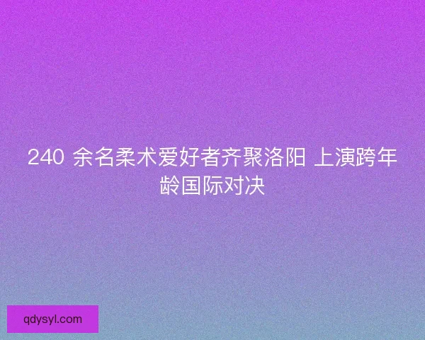 240 余名柔术爱好者齐聚洛阳 上演跨年龄国际对决