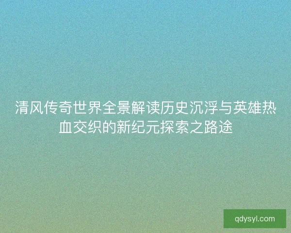 清风传奇世界全景解读历史沉浮与英雄热血交织的新纪元探索之路途