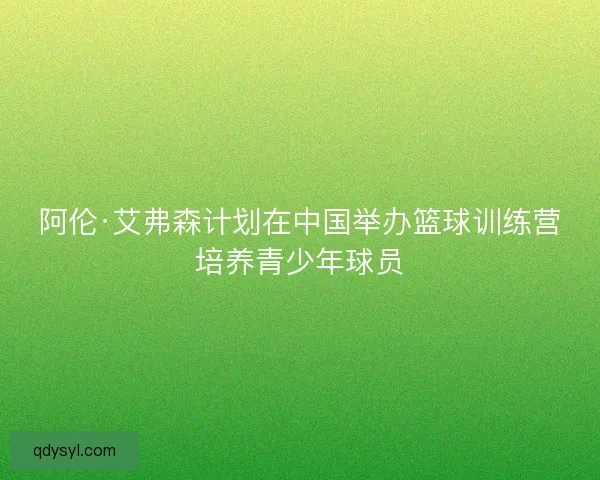 阿伦·艾弗森计划在中国举办篮球训练营培养青少年球员