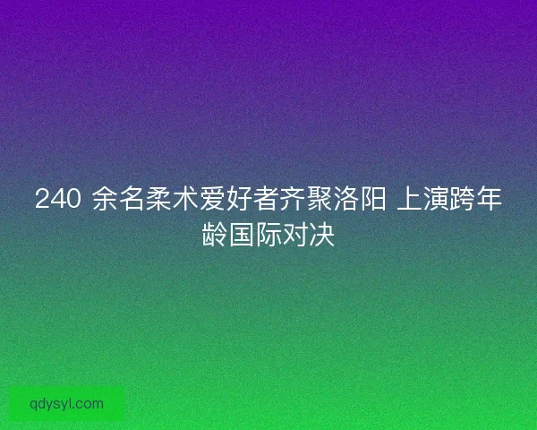240 余名柔术爱好者齐聚洛阳 上演跨年龄国际对决