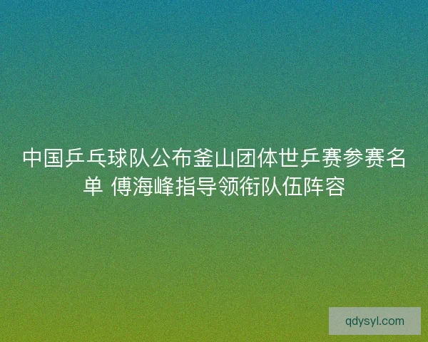 中国乒乓球队公布釜山团体世乒赛参赛名单 傅海峰指导领衔队伍阵容