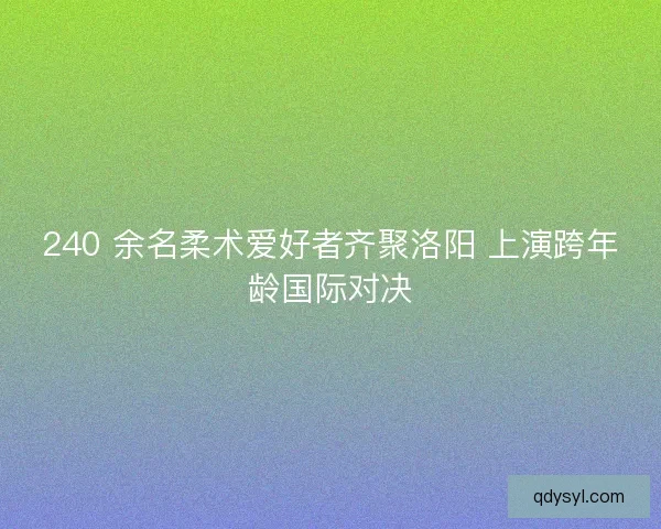 240 余名柔术爱好者齐聚洛阳 上演跨年龄国际对决